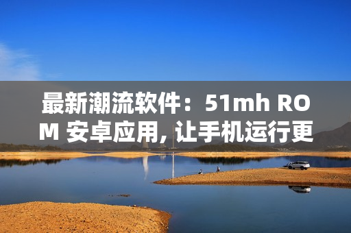最新潮流軟件：51mh ROM 安卓應(yīng)用, 讓手機(jī)運(yùn)行更加流暢