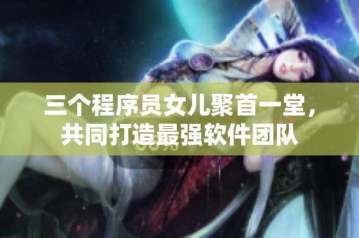 三個(gè)程序員女兒聚首一堂，共同打造最強(qiáng)軟件團(tuán)隊(duì)