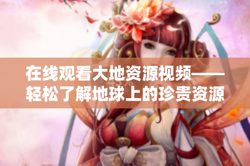 在線觀看大地資源視頻——輕松了解地球上的珍貴資源！
