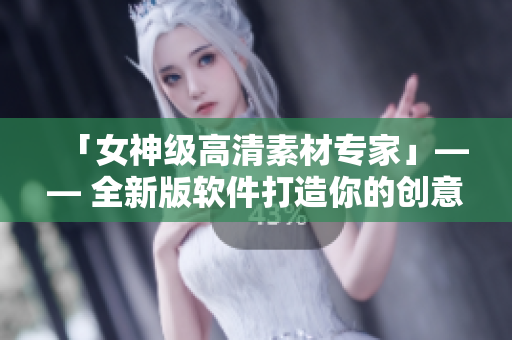 「女神級高清素材專家」—— 全新版軟件打造你的創(chuàng)意世界