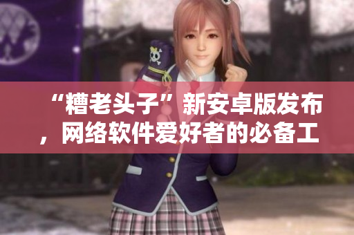 “糟老頭子”新安卓版發(fā)布，網(wǎng)絡(luò)軟件愛好者的必備工具！