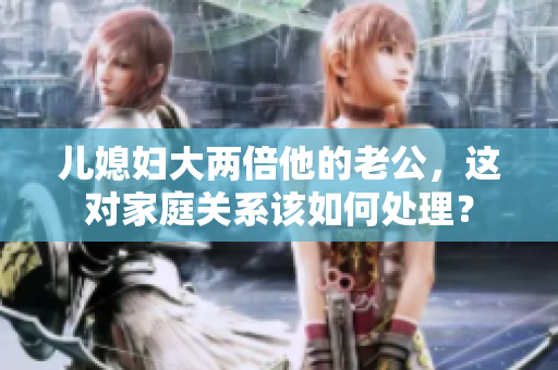 兒媳婦大兩倍他的老公，這對(duì)家庭關(guān)系該如何處理？