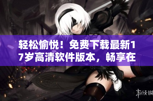 輕松愉悅！免費(fèi)下載最新17歲高清軟件版本，暢享在線觀看神速體驗！