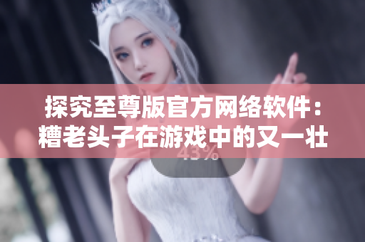 探究至尊版官方網(wǎng)絡(luò)軟件：糟老頭子在游戲中的又一壯舉！