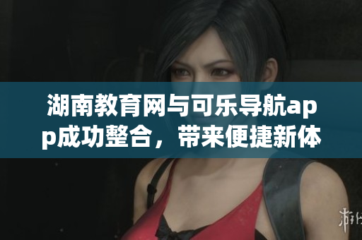 湖南教育網(wǎng)與可樂導(dǎo)航app成功整合，帶來便捷新體驗(yàn)