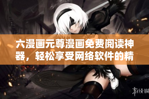 六漫畫(huà)元尊漫畫(huà)免費(fèi)閱讀神器，輕松享受網(wǎng)絡(luò)軟件的精彩體驗(yàn)！