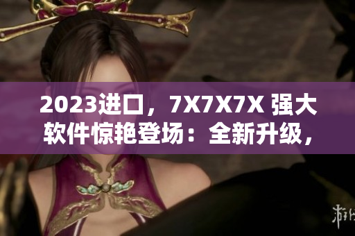 2023進(jìn)口，7X7X7X 強(qiáng)大軟件驚艷登場：全新升級，更快、更穩(wěn)定！