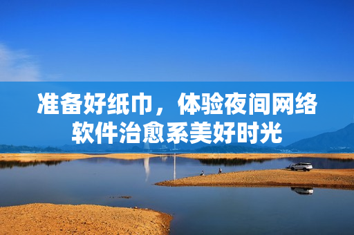 準(zhǔn)備好紙巾，體驗(yàn)夜間網(wǎng)絡(luò)軟件治愈系美好時(shí)光