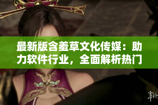 最新版含羞草文化傳媒：助力軟件行業(yè)，全面解析熱門軟件應用流程！