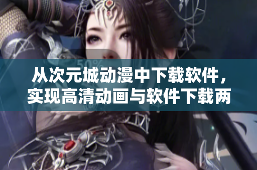 從次元城動(dòng)漫中下載軟件，實(shí)現(xiàn)高清動(dòng)畫與軟件下載兩不誤