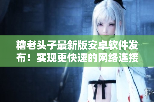 糟老頭子最新版安卓軟件發(fā)布！實現(xiàn)更快速的網(wǎng)絡(luò)連接與更穩(wěn)定的使用體驗