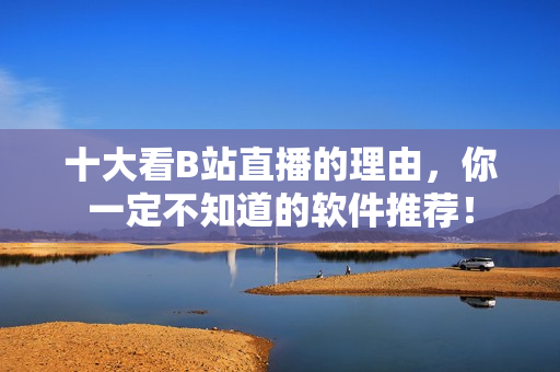 十大看B站直播的理由，你一定不知道的軟件推薦！