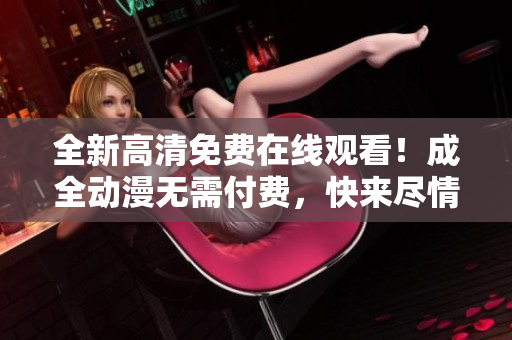 全新高清免費(fèi)在線觀看！成全動(dòng)漫無需付費(fèi)，快來盡情享受！