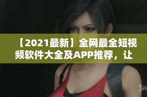 【2021最新】全網(wǎng)最全短視頻軟件大全及APP推薦，讓你輕松制作高質(zhì)量短視頻！