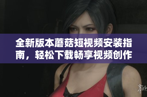 全新版本蘑菇短視頻安裝指南，輕松下載暢享視頻創(chuàng)作樂趣