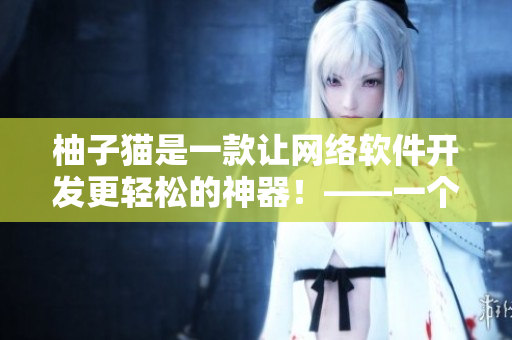 柚子貓是一款讓網(wǎng)絡(luò)軟件開發(fā)更輕松的神器！——一個(gè)專業(yè)編輯的體驗(yàn)分享
