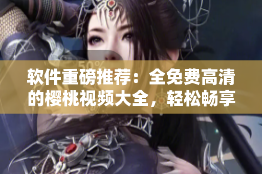 軟件重磅推薦：全免費高清的櫻桃視頻大全，輕松暢享觀影和下載！