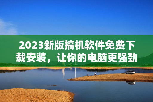 2023新版搞機(jī)軟件免費(fèi)下載安裝，讓你的電腦更強(qiáng)勁