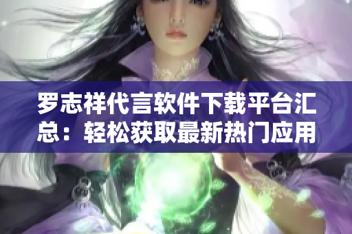羅志祥代言軟件下載平臺(tái)匯總：輕松獲取最新熱門應(yīng)用