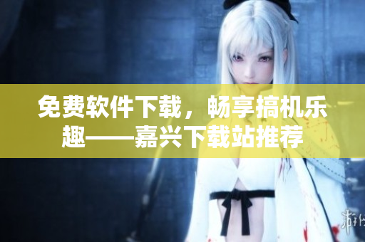 免費(fèi)軟件下載，暢享搞機(jī)樂趣——嘉興下載站推薦