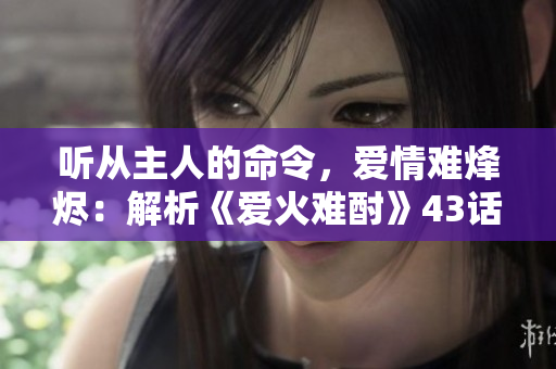 聽(tīng)從主人的命令，愛(ài)情難烽燼：解析《愛(ài)火難酎》43話