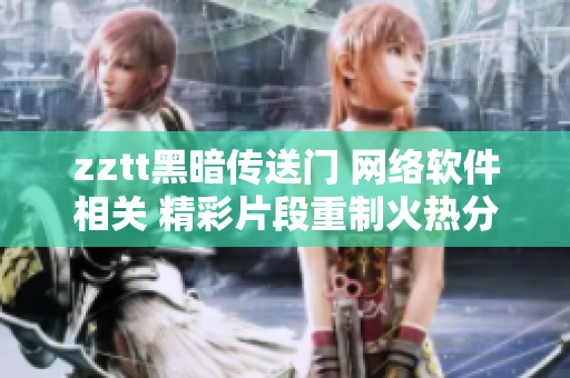 zztt黑暗傳送門 網(wǎng)絡(luò)軟件相關(guān) 精彩片段重制火熱分享