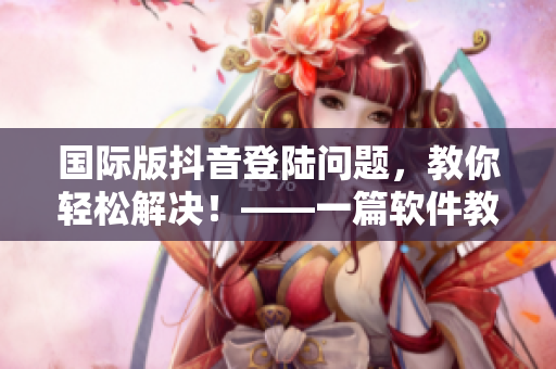 國際版抖音登陸問題，教你輕松解決！——一篇軟件教學(xué)文章