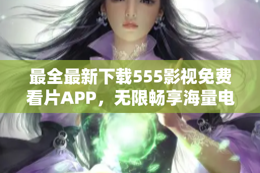最全最新下載555影視免費看片APP，無限暢享海量電影、劇集資源！