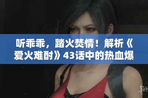 聽乖乖，踏火焚情！解析《愛火難酎》43話中的熱血爆發(fā)