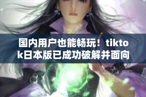 國內用戶也能暢玩！tiktok日本版已成功破解并面向全球開放