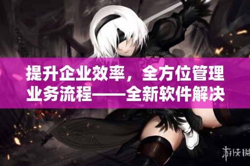 提升企業(yè)效率，全方位管理業(yè)務(wù)流程——全新軟件解決方案