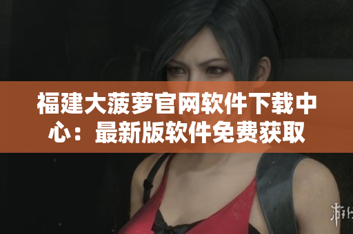 福建大菠蘿官網(wǎng)軟件下載中心：最新版軟件免費獲取