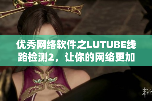 優(yōu)秀網(wǎng)絡(luò)軟件之LUTUBE線路檢測2，讓你的網(wǎng)絡(luò)更加流暢