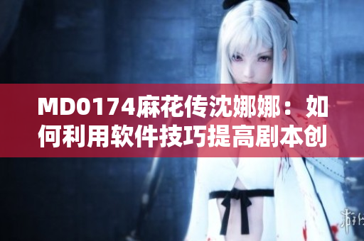 MD0174麻花傳沈娜娜：如何利用軟件技巧提高劇本創(chuàng)作效率？