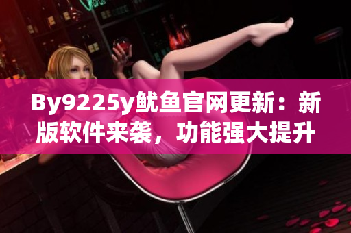 By9225y魷魚(yú)官網(wǎng)更新：新版軟件來(lái)襲，功能強(qiáng)大提升用戶體驗(yàn)