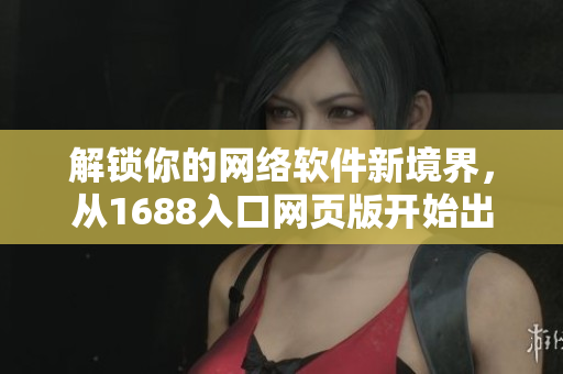 解鎖你的網(wǎng)絡(luò)軟件新境界，從1688入口網(wǎng)頁版開始出發(fā)