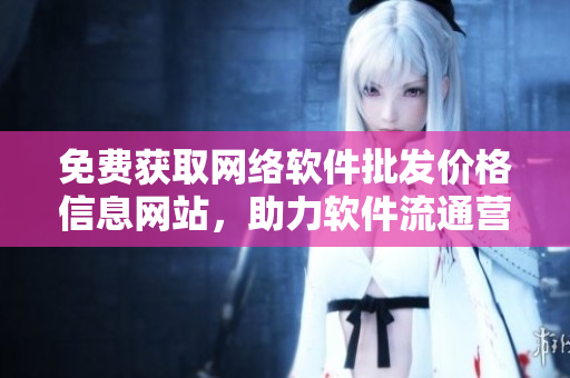 免費(fèi)獲取網(wǎng)絡(luò)軟件批發(fā)價(jià)格信息網(wǎng)站，助力軟件流通營(yíng)銷