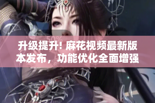 升級提升! 麻花視頻最新版本發(fā)布，功能優(yōu)化全面增強