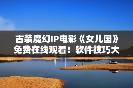 古裝魔幻IP電影《女兒國》免費在線觀看！軟件技巧大揭秘！
