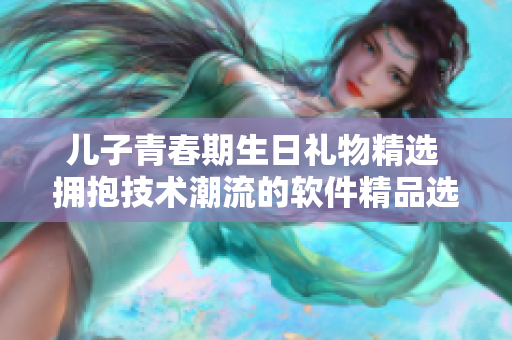 兒子青春期生日禮物精選 擁抱技術潮流的軟件精品選拔