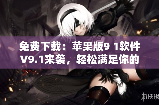 免費(fèi)下載：蘋果版9 1軟件V9.1來襲，輕松滿足你的各類軟件需求！