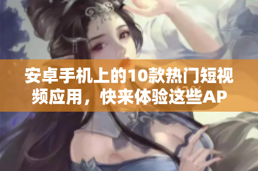 安卓手機(jī)上的10款熱門短視頻應(yīng)用，快來體驗(yàn)這些APP的下載安裝方式
