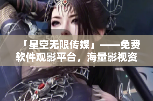 「星空無(wú)限傳媒」——免費(fèi)軟件觀影平臺(tái)，海量影視資源等你來(lái)看！