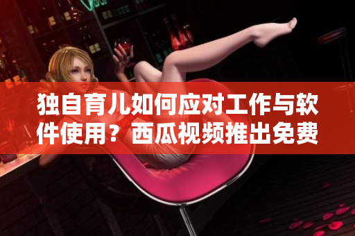 獨(dú)自育兒如何應(yīng)對(duì)工作與軟件使用？西瓜視頻推出免費(fèi)教程