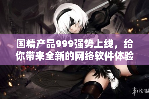 國精產(chǎn)品999強勢上線，給你帶來全新的網(wǎng)絡(luò)軟件體驗