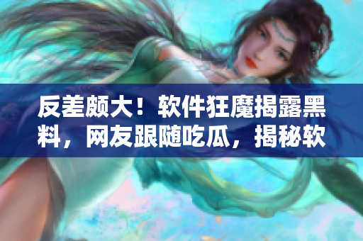 反差頗大！軟件狂魔揭露黑料，網友跟隨吃瓜，揭秘軟件背后故事