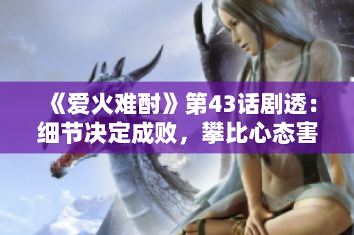 《愛火難酎》第43話劇透：細(xì)節(jié)決定成敗，攀比心態(tài)害人害己