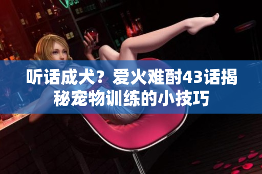 聽話成犬？愛火難酎43話揭秘寵物訓(xùn)練的小技巧