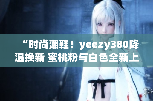 “時尚潮鞋！yeezy380降溫換新 蜜桃粉與白色全新上市”