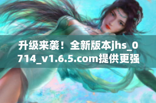 升級(jí)來(lái)襲！全新版本jhs_0714_v1.6.5.com提供更強(qiáng)大的軟件功能與穩(wěn)定性